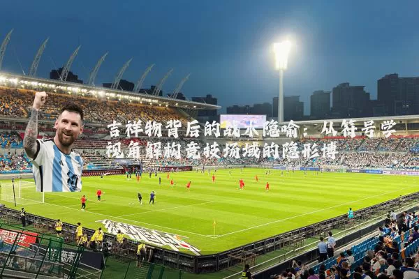 吉祥物背后的战术隐喻：从符号学视角解构竞技场域的隐形博弈