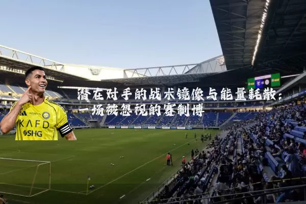 潜在对手的战术镜像与能量耗散：一场被忽视的赛制博弈