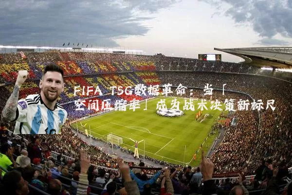 FIFA TSG数据革命:当「空间压缩率」成为战术决策新标尺